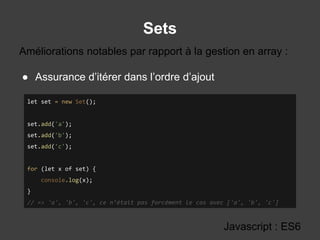 Sets
Javascript : ES6
● Assurance d’itérer dans l’ordre d’ajout
Améliorations notables par rapport à la gestion en array :
let set = new Set();
set.add('a');
set.add('b');
set.add('c');
for (let x of set) {
console.log(x);
}
// => 'a', 'b', 'c', ce n’était pas forcément le cas avec ['a', 'b', 'c']
 