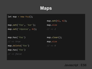 Maps
Javascript : ES6
let map = new Map();
map.set('foo', 'bar');
map.set('réponse', 42);
map.has('foo')
// => true
map.delete('foo')
map.has('foo')
// => false
map.set(42, 42);
map.size
// => 2
map.clear();
map.size
// => 0
 