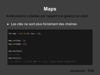 Maps
Javascript : ES6
● Les clés ne sont plus forcément des chaînes
Améliorations notables par rapport à la gestion en objet :
let map = new Map(), key = {};
map.set(key, 1);
map.set(NaN, 42);
map.has(key);
// => true
map.has({});
// => false : {} n’est pas === a key ! (deux objets différents)
 