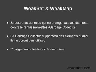 WeakSet & WeakMap
Javascript : ES6
● Structure de données qui ne protège pas ses éléments
contre le ramasse-miettes (Garbage Collector)
● Le Garbage Collector supprimera des éléments quand
ils ne seront plus utilisés
● Protège contre les fuites de mémoires
 