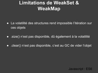 Limitations de WeakSet &
WeakMap
Javascript : ES6
● La volatilité des structures rend impossible l’itération sur
ces objets
● .size() n’est pas disponible, dû également à la volatilité
● .clear() n’est pas disponible, c’est au GC de vider l’objet
 