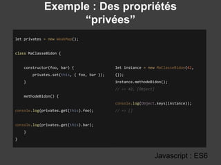 Exemple : Des propriétés
“privées”
Javascript : ES6
let privates = new WeakMap();
class MaClasseBidon {
constructor(foo, bar) {
privates.set(this, { foo, bar });
}
methodeBidon() {
console.log(privates.get(this).foo);
console.log(privates.get(this).bar);
}
}
let instance = new MaClasseBidon(42,
{});
instance.methodeBidon();
// => 42, [Object]
console.log(Object.keys(instance));
// => []
 