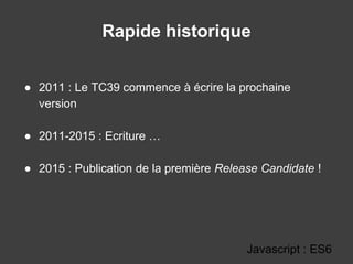 Rapide historique
● 2011 : Le TC39 commence à écrire la prochaine
version
● 2011-2015 : Ecriture …
● 2015 : Publication de la première Release Candidate !
Javascript : ES6
 