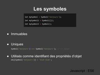 Les symboles
Javascript : ES6
● Immuables
● Uniques
Symbol('bonjours') === Symbol('bonjours'); // => false
● Utilisés comme identifiant des propriétés d’objet
obj[Symbol('bonjours')] = 'blah blah';
let mySymbol = Symbol('bonjours');
let mySymbol2 = Symbol({});
let mySymbol3 = Symbol();
 