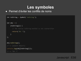 Les symboles
Javascript : ES6
● Permet d’éviter les conflits de noms
let toString = Symbol('toString');
let obj = {
[toString]() {
// The native toString method is not overwritten
return('Ok !');
}
};
obj.toString();
// => [object Object]
console.log(obj[toString]());
// => “Ok !”
 