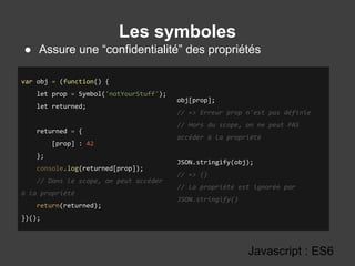 Les symboles
Javascript : ES6
● Assure une “confidentialité” des propriétés
var obj = (function() {
let prop = Symbol('notYourStuff');
let returned;
returned = {
[prop] : 42
};
console.log(returned[prop]);
// Dans le scope, on peut accéder
à la propriété
return(returned);
})();
obj[prop];
// => Erreur prop n'est pas définie
// Hors du scope, on ne peut PAS
accéder à la propriété
JSON.stringify(obj);
// => {}
// La propriété est ignorée par
JSON.stringify()
 