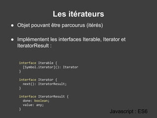 Les itérateurs
Javascript : ES6
● Objet pouvant être parcourus (itérés)
● Implémentent les interfaces Iterable, Iterator et
IteratorResult :
interface Iterable {
[Symbol.iterator](): Iterator
}
interface Iterator {
next(): IteratorResult;
}
interface IteratorResult {
done: boolean;
value: any;
}
 