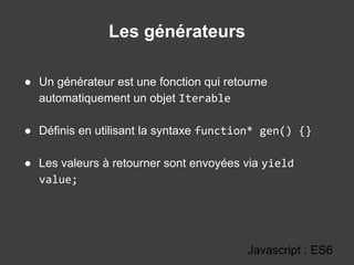Les générateurs
Javascript : ES6
● Un générateur est une fonction qui retourne
automatiquement un objet Iterable
● Définis en utilisant la syntaxe function* gen() {}
● Les valeurs à retourner sont envoyées via yield
value;
 