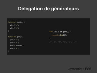 Délégation de générateurs
Javascript : ES6
function* subGen(){
yield 'c';
yield 'd';
}
function* gen(){
yield 'a';
yield 'b';
yield* subGen();
yield 'e';
}
for(let i of gen()) {
console.log(i);
}
// 'a', 'b', 'c', 'd', 'e'
 