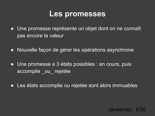 Les promesses
Javascript : ES6
● Une promesse représente un objet dont on ne connaît
pas encore la valeur
● Nouvelle façon de gérer les opérations asynchrone
● Une promesse a 3 états possibles : en cours, puis
accomplie _ou_ rejetée
● Les états accomplie ou rejetée sont alors immuables
 