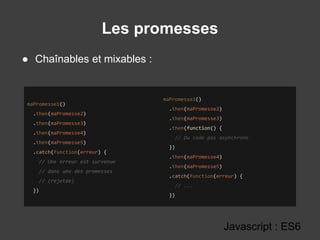 Les promesses
Javascript : ES6
● Chaînables et mixables :
maPromesse1()
.then(maPromesse2)
.then(maPromesse3)
.then(maPromesse4)
.then(maPromesse5)
.catch(function(erreur) {
// Une erreur est survenue
// dans une des promesses
// (rejetée)
})
maPromesse1()
.then(maPromesse2)
.then(maPromesse3)
.then(function() {
// Du code pas asynchrone
})
.then(maPromesse4)
.then(maPromesse5)
.catch(function(erreur) {
// ...
})
 