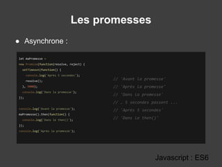 Les promesses
Javascript : ES6
● Asynchrone :
let maPromesse =
new Promise(function(resolve, reject) {
setTimeout(function() {
console.log('Après 5 secondes');
resolve();
}, 5000);
console.log('Dans la promesse');
});
console.log('Avant la promesse');
maPromesse().then(function() {
console.log('Dans le then()');
});
console.log('Après la promesse');
// 'Avant la promesse'
// 'Après la promesse'
// 'Dans la promesse'
// … 5 secondes passent ...
// 'Après 5 secondes'
// 'Dans le then()'
 