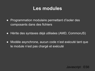 Les modules
Javascript : ES6
● Programmation modulaire permettant d’isoler des
composants dans des fichiers
● Hérite des syntaxes déjà utilisées (AMD, CommonJS)
● Modèle asynchrone, aucun code n’est exécuté tant que
le module n’est pas chargé et exécuté
 