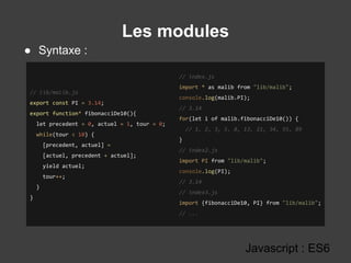 Les modules
Javascript : ES6
// lib/malib.js
export const PI = 3.14;
export function* fibonacciDe10(){
let precedent = 0, actuel = 1, tour = 0;
while(tour < 10) {
[precedent, actuel] =
[actuel, precedent + actuel];
yield actuel;
tour++;
}
}
// index.js
import * as malib from "lib/malib";
console.log(malib.PI);
// 3.14
for(let i of malib.fibonacciDe10()) {
// 1, 2, 3, 5, 8, 13, 21, 34, 55, 89
}
// index2.js
import PI from "lib/malib";
console.log(PI);
// 3.14
// index3.js
import {fibonacciDe10, PI} from "lib/malib";
// ...
● Syntaxe :
 