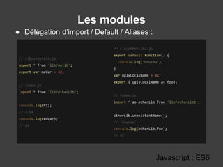 Les modules
Javascript : ES6
// lib/otherLib.js
export * from 'lib/malib';
export var maVar = 42;
// index.js
import * from 'lib/otherLib';
console.log(PI);
// 3.14
console.log(maVar);
// 42
// lib/otherLib2.js
export default function() {
console.log('Coucou');
}
var uglyLocalName = 42;
export { uglyLocalName as foo};
// index.js
import * as otherLib from 'lib/otherLib2';
otherLib.unexistantName();
// 'Coucou'
console.log(otherLib.foo);
// 42
● Délégation d’import / Default / Aliases :
 