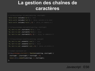 La gestion des chaînes de
caractères
Javascript : ES6
// String.prototype.includes(substring, startingAt)
'Hello world'.includes('wor') // true
'Hello world'.includes('hell') // false, sensible à la casse
'Hello world'.includes('Hello', 1) // false, on commence à 1
// String.prototype.startsWith(substring, startingAt)
'42, born to code'.startsWith('42') // true
'42, born to code'.startsWith('foo') // false
'42, born to code'.startsWith(42, 1) // false, on commence à 1
// String.prototype.endsWith(substring, endingAt)
'42, born to code'.endsWith('code') // true
'42, born to code'.endsWith('born') // false
'42, born to code'.endsWith('code', 5) // false, on arrete à 5
// Exemple equivalent es5
String.prototype.startsWith = function(substring, startingAt) {
startingAt = (startingAt) ? startingAt : 0;
return (this.indexOf(substring) === startingAt);
};
 