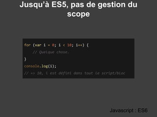 Jusqu’à ES5, pas de gestion du
scope
Javascript : ES6
for (var i = 0; i < 10; i++) {
// Quelque chose.
}
console.log(i);
// => 10, i est défini dans tout le script/bloc
 