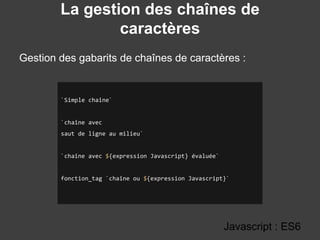 La gestion des chaînes de
caractères
Gestion des gabarits de chaînes de caractères :
Javascript : ES6
`Simple chaîne`
`chaîne avec
saut de ligne au milieu`
`chaîne avec ${expression Javascript} évaluée`
fonction_tag `chaîne ou ${expression Javascript}`
 
