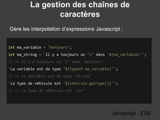 La gestion des chaînes de
caractères
Gère les interpolation d’expressions Javascript :
Javascript : ES6
let ma_variable = "bonjours";
let ma_string = `Il y a toujours un "s" dans '${ma_variable}'`;
// => Il y a toujours un "s" dans 'bonjours'
`La variable est de type "${typeof ma_variable}"`;
// => La variable est de type "string"
`Le type de véhicule est '${vehicule.getType()}'`;
// => Le type de véhicule est 'car'
 