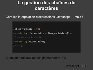 La gestion des chaînes de
caractères
Gère les interpolation d’expressions Javascript … mais !
Javascript : ES6
let ma_variable = 10;
console.log(`Ma variable = ${ma_variable++}`);
// => Ma variable = 10
console.log(ma_variable);
// => 11
Attention donc aux appels de méthodes, etc.
 
