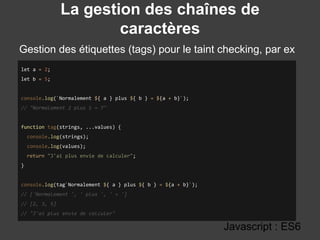 La gestion des chaînes de
caractères
Gestion des étiquettes (tags) pour le taint checking, par ex
:
Javascript : ES6
let a = 2;
let b = 5;
console.log(`Normalement ${ a } plus ${ b } = ${a + b}`);
// "Normalement 2 plus 5 = 7"
function tag(strings, ...values) {
console.log(strings);
console.log(values);
return "J'ai plus envie de calculer";
}
console.log(tag`Normalement ${ a } plus ${ b } = ${a + b}`);
// ['Normalement ', ' plus ', ' = ']
// [2, 3, 5]
// "J'ai plus envie de calculer"
 