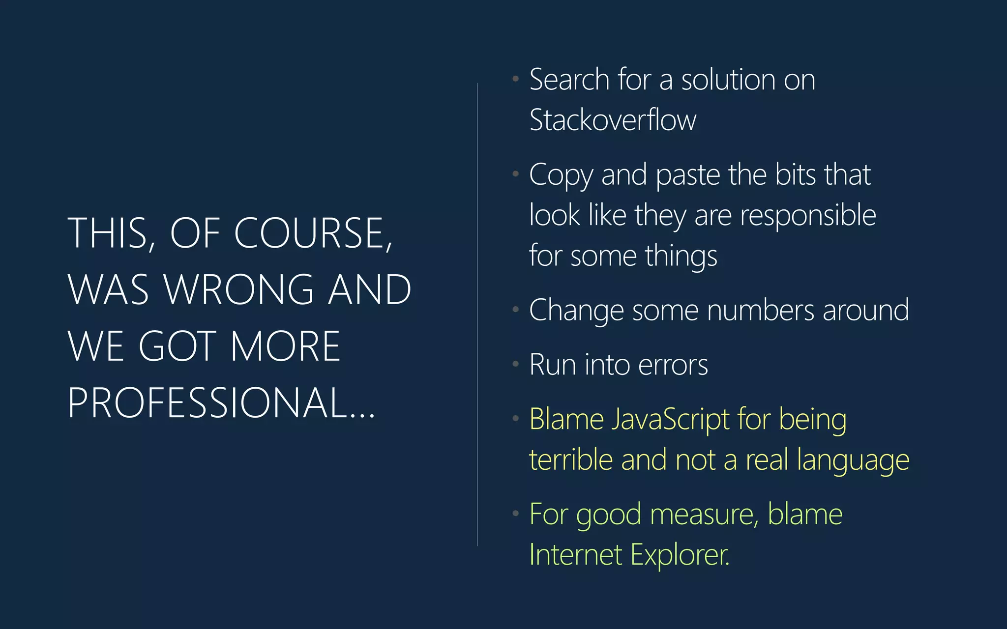 THIS, OF COURSE,
WAS WRONG AND
WE GOT MORE
PROFESSIONAL…
• Search for a solution on
Stackoverflow
• Copy and paste the bits that
look like they are responsible
for some things
• Change some numbers around
• Run into errors
• Blame JavaScript for being
terrible and not a real language
• For good measure, blame
Internet Explorer.
 
