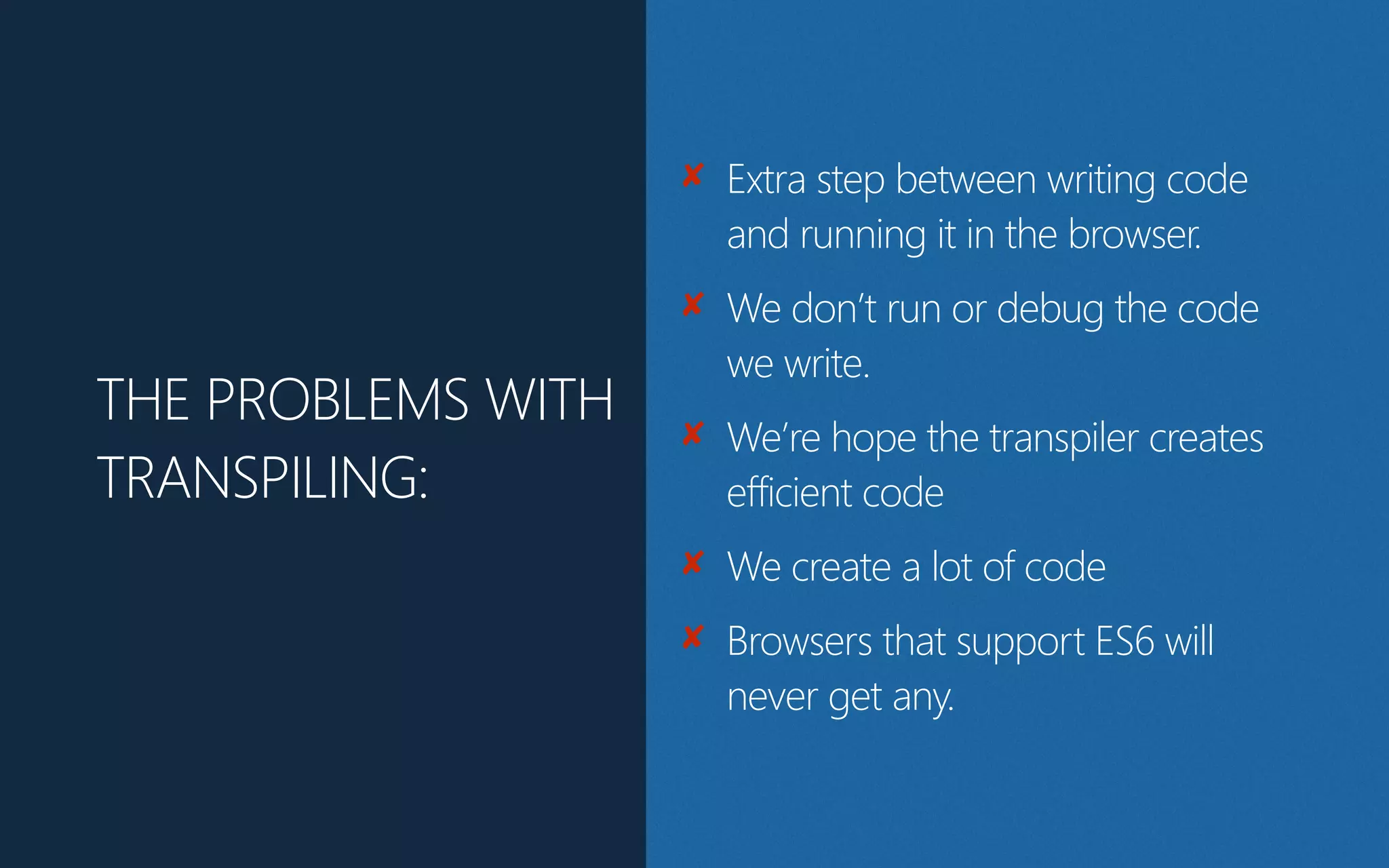 ✘ Extra step between writing code
and running it in the browser.
✘ We don’t run or debug the code
we write.
✘ We hope the transpiler creates
efficient code
✘ We create a lot of code
✘ Browsers that support ES6 will
never get any.
THE PROBLEMS WITH
TRANSPILING:
 