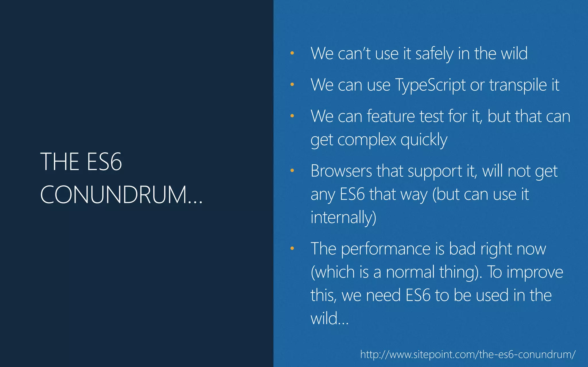 THE ES6
CONUNDRUM…
• We can’t use it safely in the wild
• We can use TypeScript or transpile it
• We can feature test for it, but that can
get complex quickly
• Browsers that support it, will not get
any ES6 that way (﴾but can use it
internally)﴿
• The performance is bad right now
(﴾which is a normal thing)﴿. To improve
this, we need ES6 to be used in the
wild…
http://www.sitepoint.com/the-‐es6-‐conundrum/
 