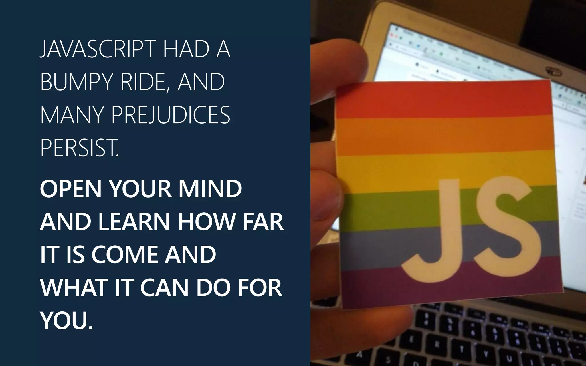 JAVASCRIPT HAD A
BUMPY RIDE, AND
MANY PREJUDICES
PERSIST.
OPEN YOUR MIND
AND LEARN HOW FAR
IT IS COME AND
WHAT IT CAN DO FOR
YOU.
 