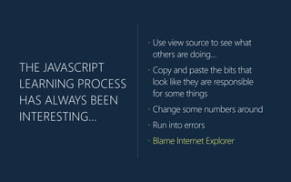 THE JAVASCRIPT
LEARNING PROCESS
HAS ALWAYS BEEN
INTERESTING…
• Use view source to see what
others are doing…
• Copy and paste the bits that
look like they are responsible
for some things
• Change some numbers around
• Run into errors
• Blame Internet Explorer
 