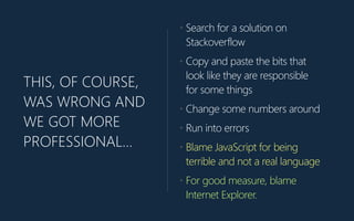 THIS, OF COURSE,
WAS WRONG AND
WE GOT MORE
PROFESSIONAL…
• Search for a solution on
Stackoverflow
• Copy and paste the bits that
look like they are responsible
for some things
• Change some numbers around
• Run into errors
• Blame JavaScript for being
terrible and not a real language
• For good measure, blame
Internet Explorer.
 
