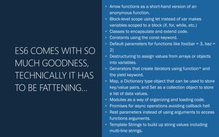 • Arrow functions as a short-hand version of an
anonymous function.
• Block-level scope using let instead of var makes
variables scoped to a block (if, for, while, etc.)
• Classes to encapsulate and extend code.
• Constants using the const keyword.
• Default parameters for functions like foo(bar = 3, baz =
2)
• Destructuring to assign values from arrays or objects
into variables.
• Generators that create iterators using function* and
the yield keyword.
• Map, a Dictionary type object that can be used to store
key/value pairs. and Set as a collection object to store
a list of data values.
• Modules as a way of organizing and loading code.
• Promises for async operations avoiding callback hell
• Rest parameters instead of using arguments to access
functions arguments.
• Template Strings to build up string values including
multi-line strings.
ES6 COMES WITH SO
MUCH GOODNESS,
TECHNICALLY IT HAS
TO BE FATTENING…
 