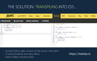 THE SOLUTION: TRANSPILING INTO ES5…
https://babeljs.io
• Converts ES6 to older versions on the server or the client
• In use by Facebook and many others
• Used in editors and tool chains
 