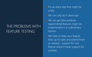 ✘ It is an extra step that might be
costly
✘ We can only do it client-‐side
✘ We can get false positives -‐
experimental features might be
implemented in a rudimentary
fashion
✘ We have to keep your feature
tests up-‐to-‐date and extend them
as needed -‐ support for one
feature doesn’t mean support for
another.
THE PROBLEMS WITH
FEATURE TESTING:
 