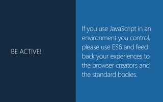 BE ACTIVE!
If you use JavaScript in an
environment you control,
please use ES6 and feed
back your experiences to
the browser creators and
the standard bodies.
 
