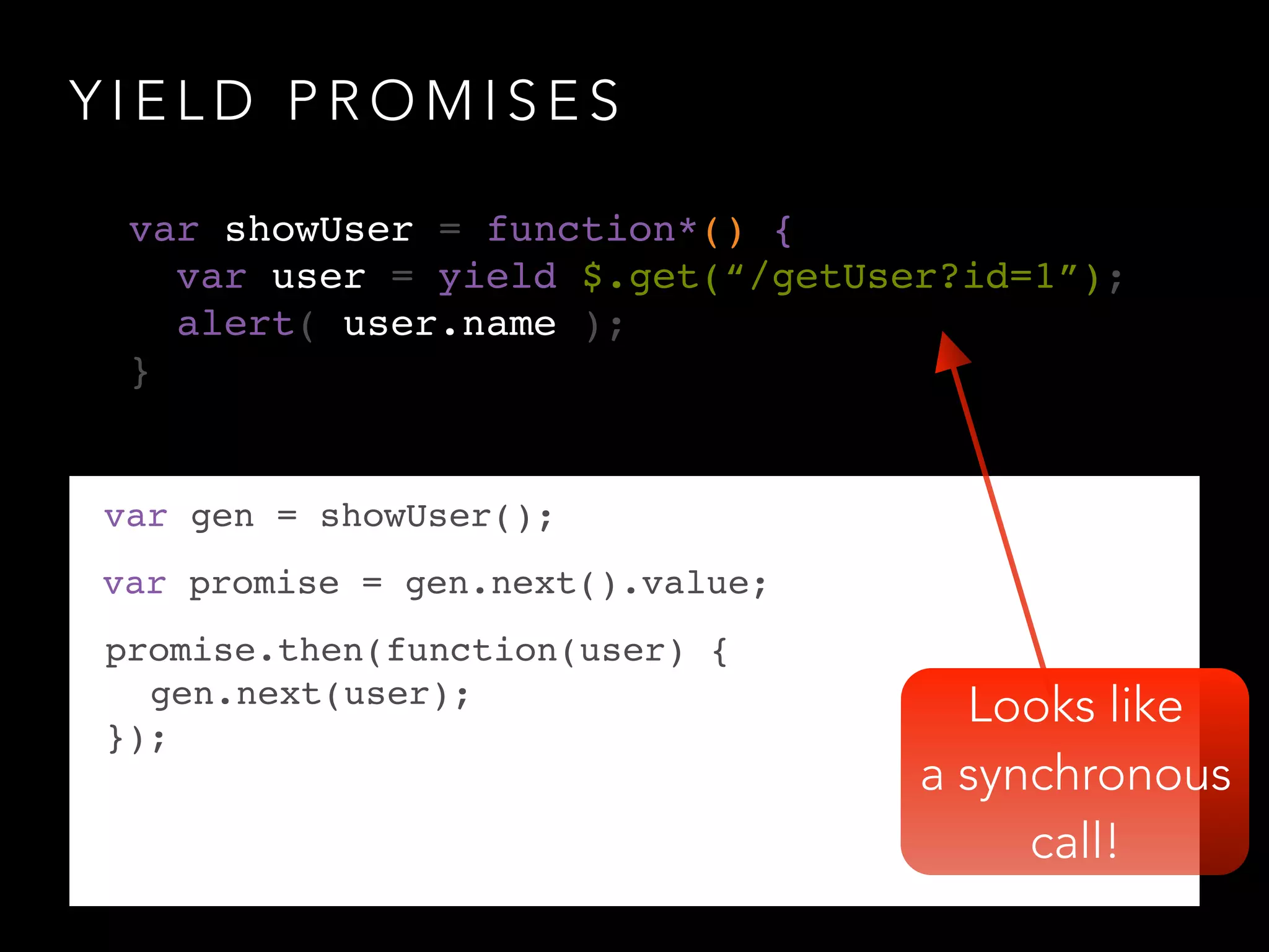 Y I E L D P R O M I S E S
Looks like
a synchronous
call!
var gen = showUser();
var promise = gen.next().value;
promise.then(function(user) {!
! gen.next(user);!
});
var showUser = function*() {!
var user = yield $.get(“/getUser?id=1”);!
alert( user.name );!
}
 