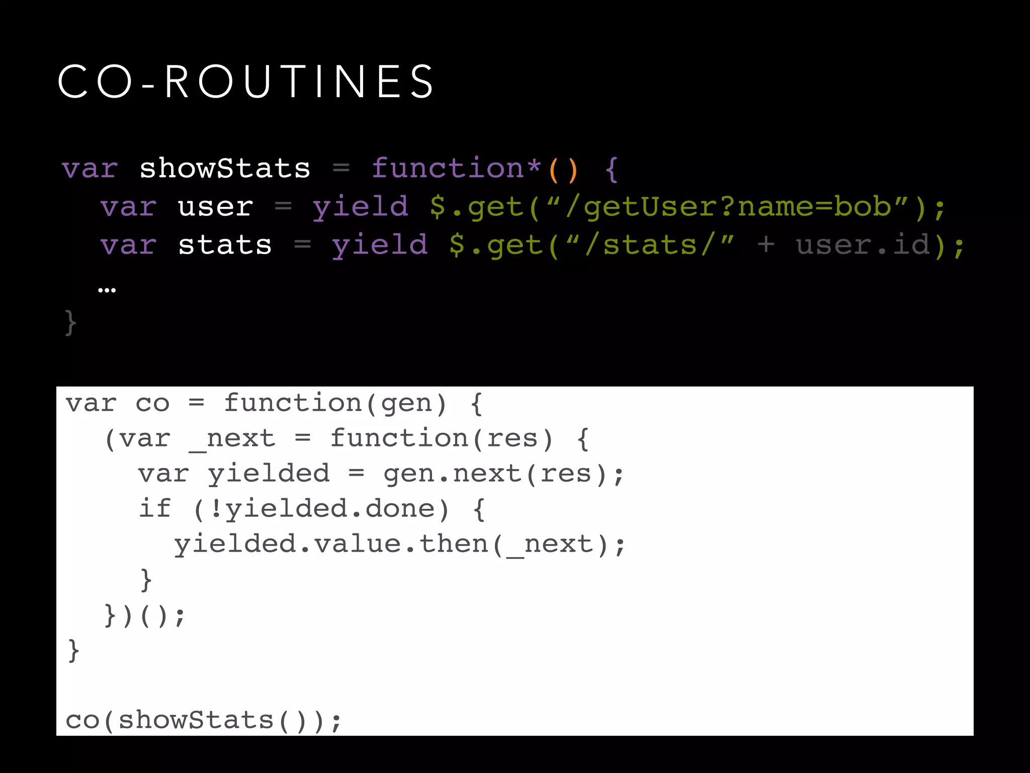 C O - R O U T I N E S
var co = function(gen) {!
! (var _next = function(res) {!
! ! var yielded = gen.next(res);!
! ! if (!yielded.done) {!
! ! ! yielded.value.then(_next);!
! ! }!
! })();!
}!
!
co(showStats());
var showStats = function*() {!
var user = yield $.get(“/getUser?name=bob”);!
var stats = yield $.get(“/stats/” + user.id);!
! …!
}
 
