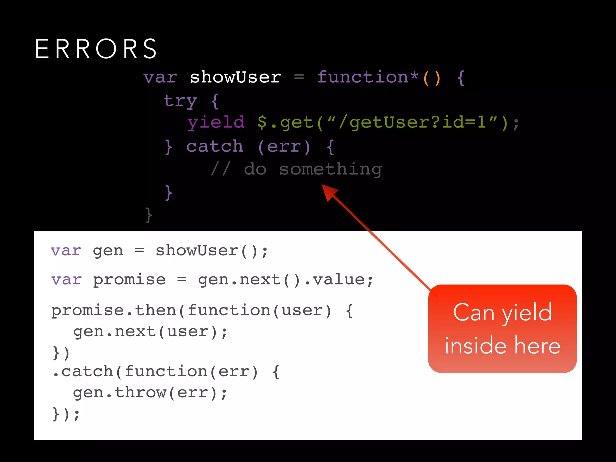 E R R O R S
var gen = showUser();
var promise = gen.next().value;
promise.then(function(user) {!
! gen.next(user);!
})
var showUser = function*() {!
!
!
!
!
!
}
! .catch(function(err) {!
!! gen.throw(err);!
! });
yield $.get(“/getUser?id=1”);
try {!
! ! !
} catch (err) {!
// do something!
}!
Can yield
inside here
 