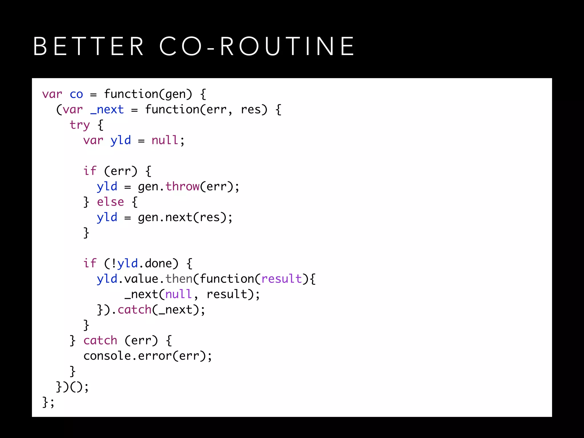 B E T T E R C O - R O U T I N E
var co = function(gen) {	
(var _next = function(err, res) {	
try {	
var yld = null;	
!
if (err) {	
yld = gen.throw(err);	
} else {	
yld = gen.next(res);	
}	
!
if (!yld.done) {	
yld.value.then(function(result){	
_next(null, result);	
}).catch(_next);	
}	
} catch (err) {	
console.error(err);	
}	
})();	
};
 