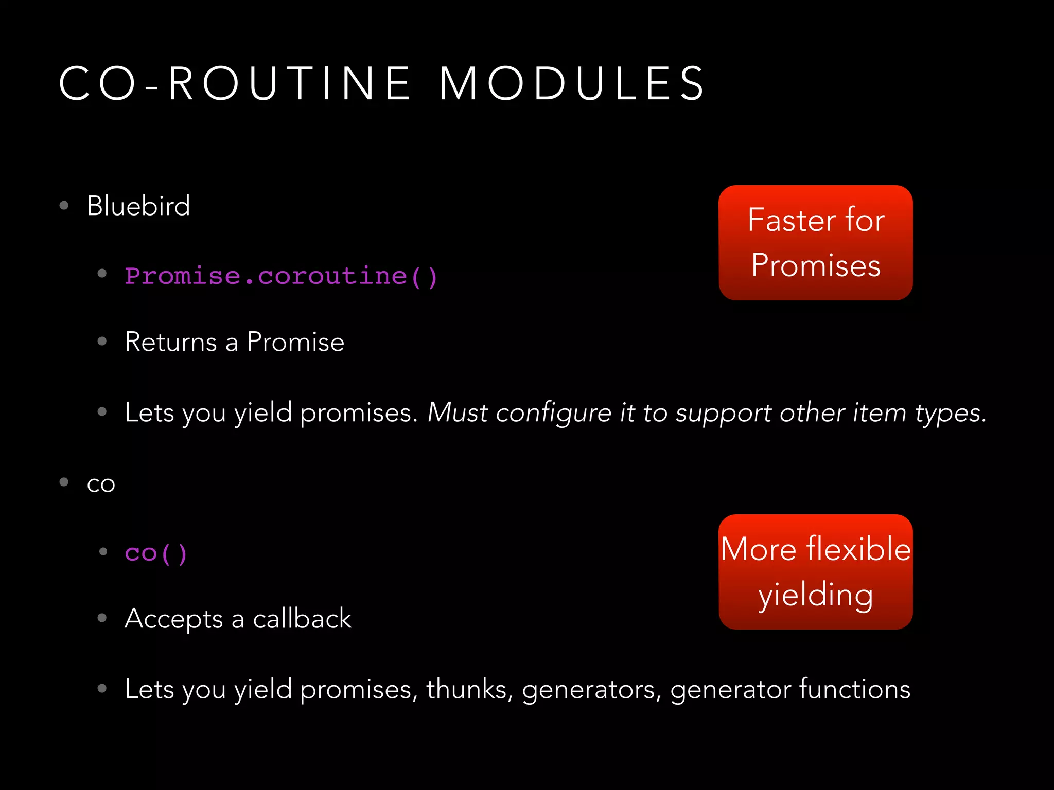 C O - R O U T I N E M O D U L E S
• Bluebird
• Promise.coroutine()
• Returns a Promise
• Lets you yield promises. Must configure it to support other item types.
• co
• co()!
• Accepts a callback
• Lets you yield promises, thunks, generators, generator functions
Faster for
Promises
More flexible
yielding
 