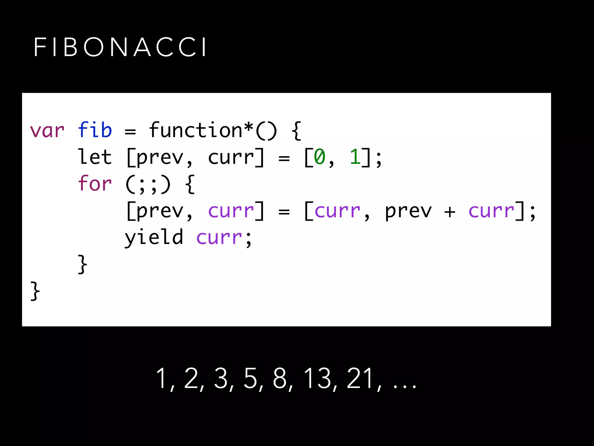 F I B O N A C C I
var fib = function*() {	
let [prev, curr] = [0, 1];	
for (;;) {	
[prev, curr] = [curr, prev + curr];	
yield curr;	
}	
}
1, 2, 3, 5, 8, 13, 21, …
 