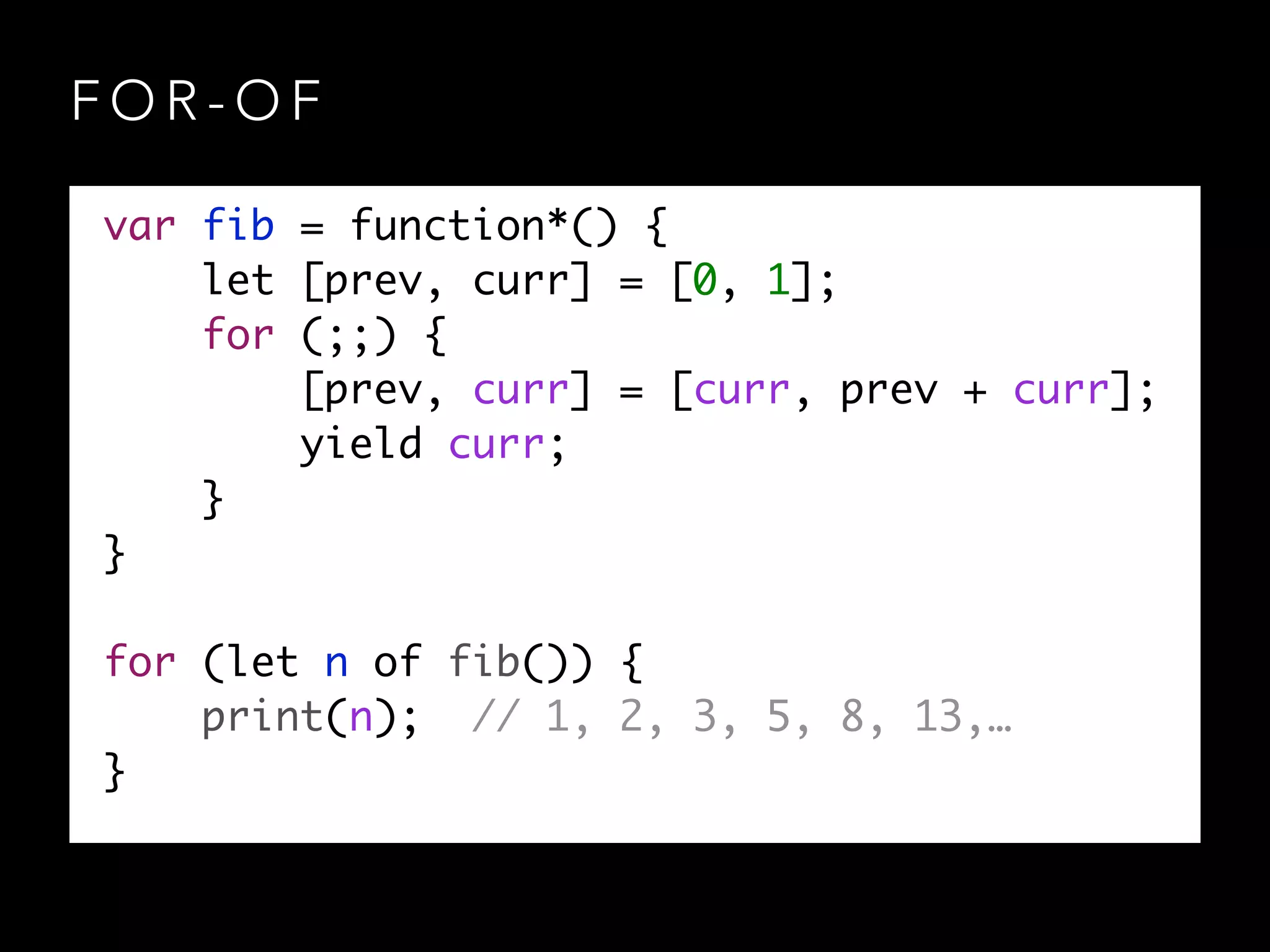 F O R - O F
var fib = function*() {	
let [prev, curr] = [0, 1];	
for (;;) {	
[prev, curr] = [curr, prev + curr];	
yield curr;	
}	
}	
!
for (let n of fib()) {	
print(n); // 1, 2, 3, 5, 8, 13,…	
}
 