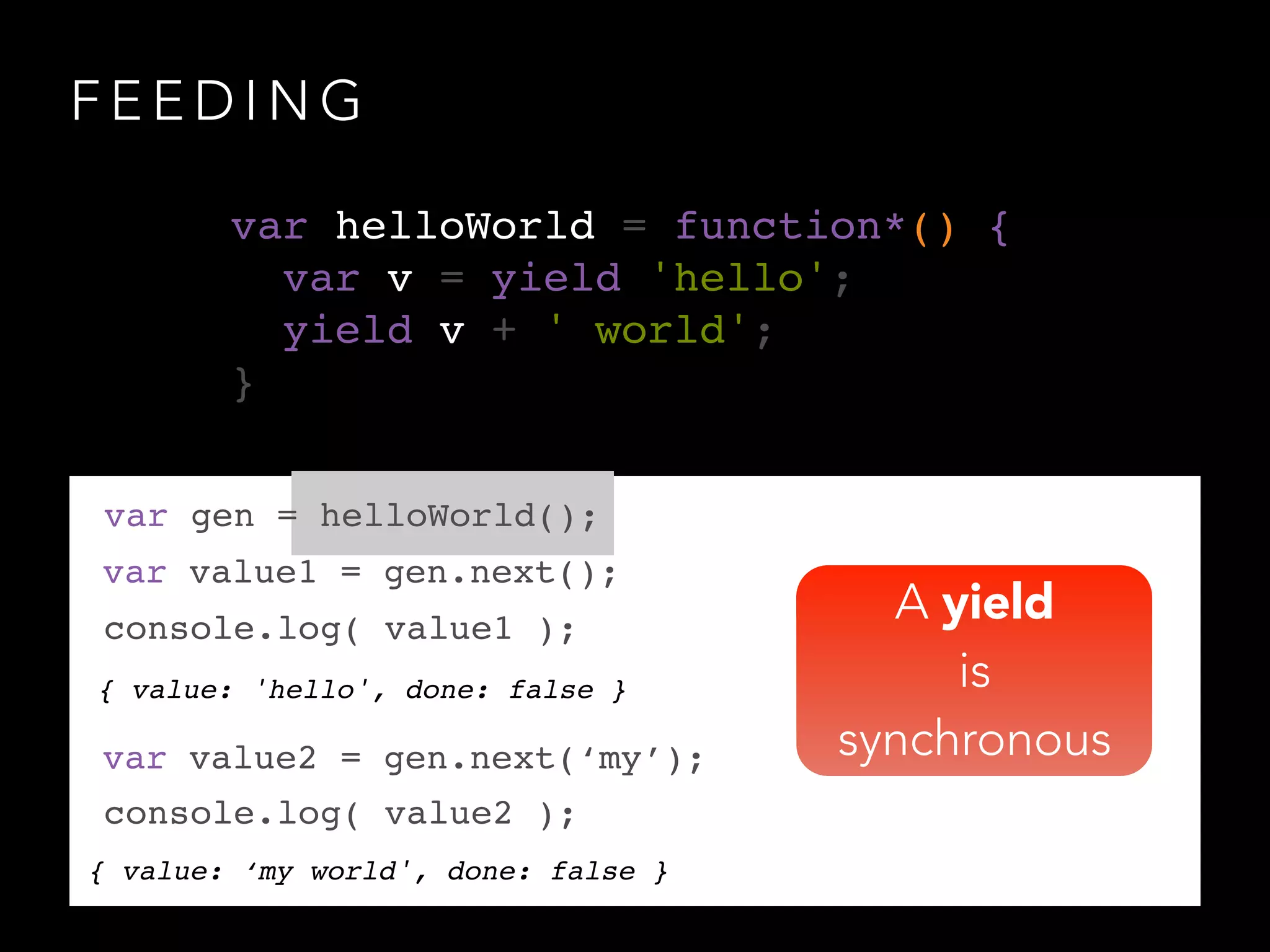 F E E D I N G
{ value: 'hello', done: false }
var gen = helloWorld();
var value1 = gen.next();
console.log( value1 );
var value2 = gen.next(‘my’);
console.log( value2 );
{ value: ‘my world', done: false }
var helloWorld = function*() {!
var v = yield 'hello';!
yield v + ' world';!
}
A yield
is
synchronous
 