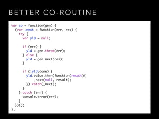 B E T T E R C O - R O U T I N E
var co = function(gen) {	
(var _next = function(err, res) {	
try {	
var yld = null;	
!
if (err) {	
yld = gen.throw(err);	
} else {	
yld = gen.next(res);	
}	
!
if (!yld.done) {	
yld.value.then(function(result){	
_next(null, result);	
}).catch(_next);	
}	
} catch (err) {	
console.error(err);	
}	
})();	
};
 