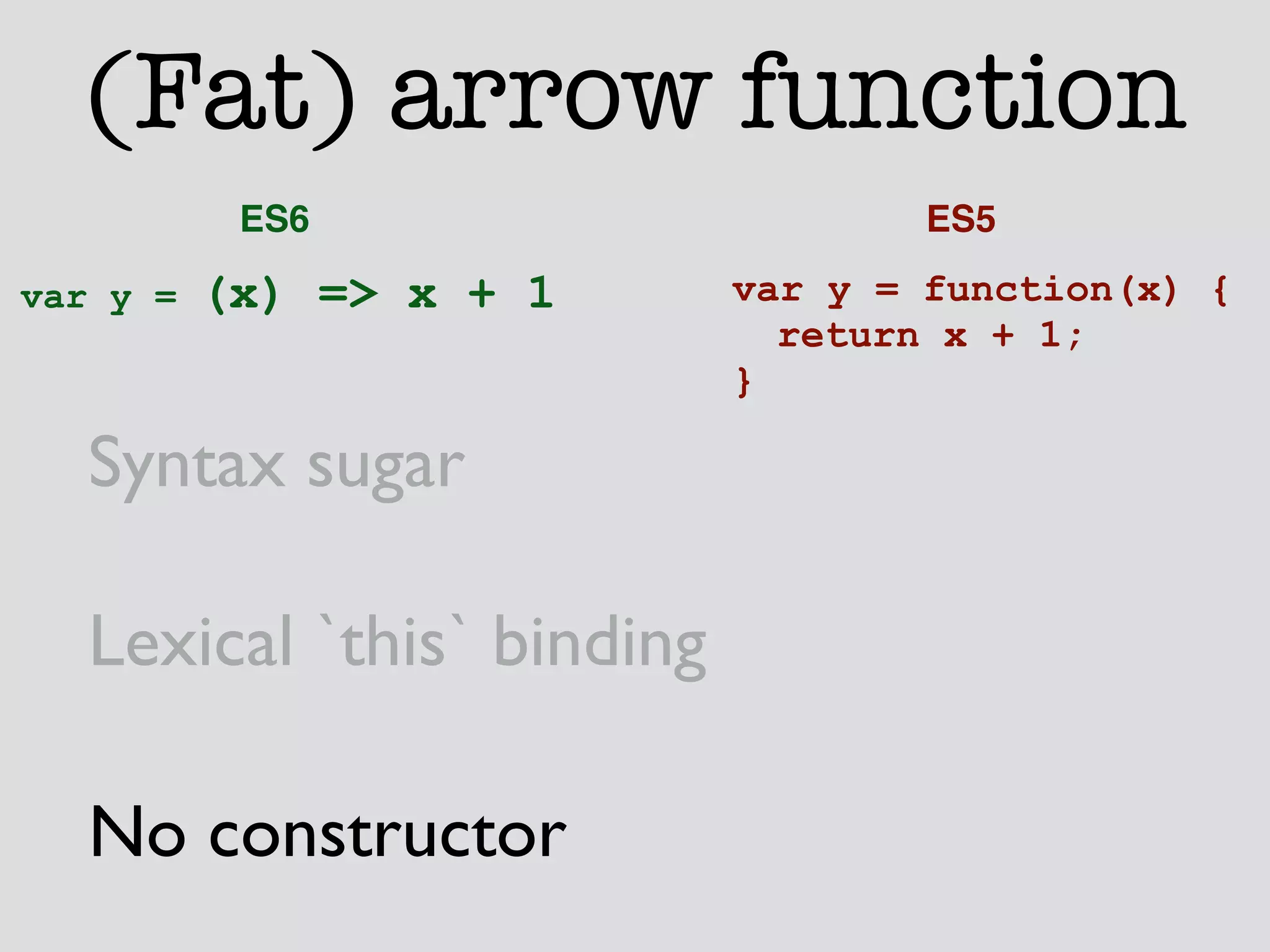 (Fat) arrow function 
ES6 ES5 
var y = function(x) { 
return x + 1; 
} 
var y = (x) => x + 1 
Syntax sugar 
Lexical `this` binding 
No constructor 
 