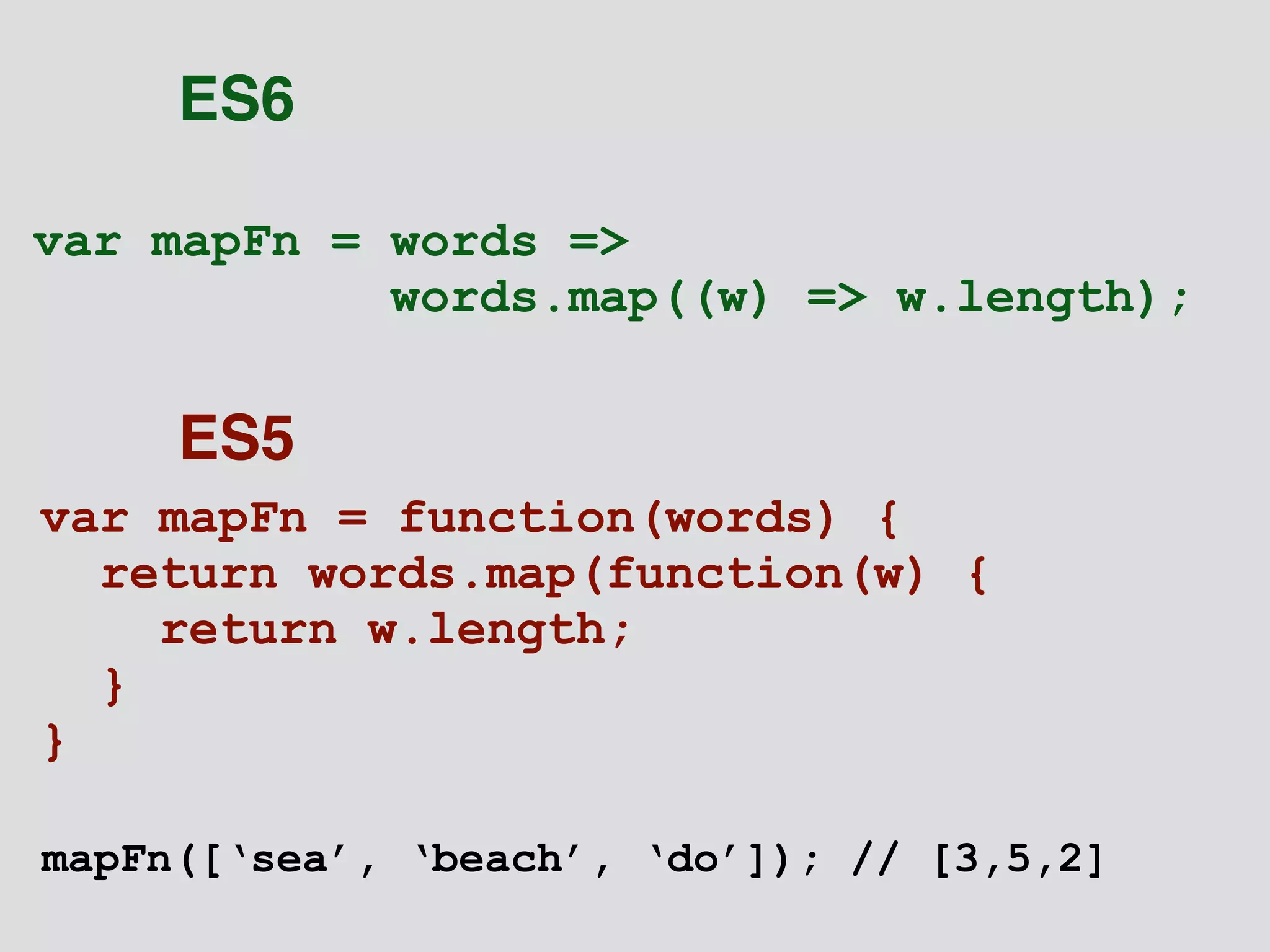 var mapFn = words => 
words.map((w) => w.length); 
var mapFn = function(words) { 
return words.map(function(w) { 
return w.length; 
} 
} 
ES6 
ES5 
mapFn([‘sea’, ‘beach’, ‘do’]); // [3,5,2] 
 