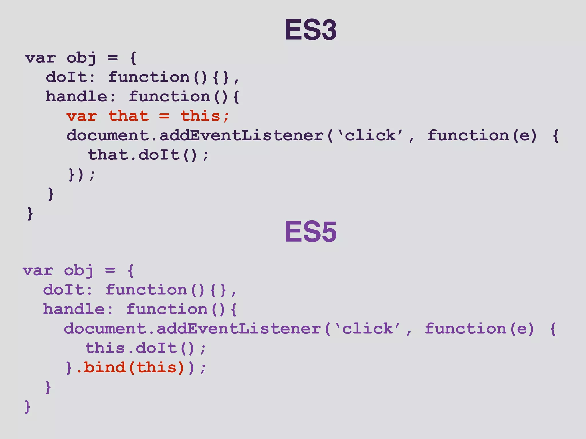 var obj = { 
doIt: function(){}, 
handle: function(){ 
document.addEventListener(‘click’, function(e) { 
this.doIt(); 
}.bind(this)); 
} 
} 
ES5 
var obj = { 
doIt: function(){}, 
handle: function(){ 
var that = this; 
document.addEventListener(‘click’, function(e) { 
that.doIt(); 
}); 
} 
} 
ES3 
 