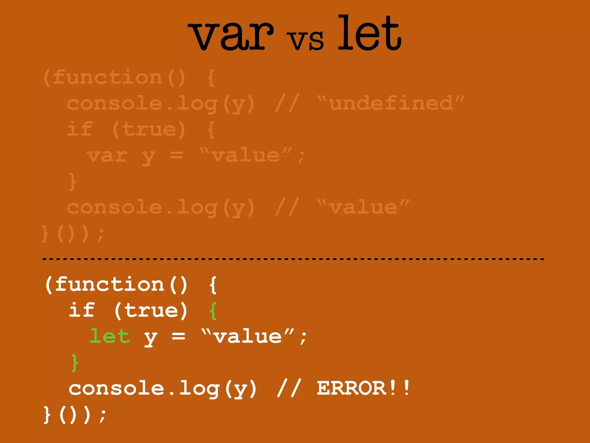 var vs let 
(function() { 
console.log(y) // “undefined” 
if (true) { 
var y = “value”; 
} 
console.log(y) // “value” 
}()); 
(function() { 
if (true) { 
let y = “value”; 
} 
console.log(y) // ERROR!! 
}()); 
 