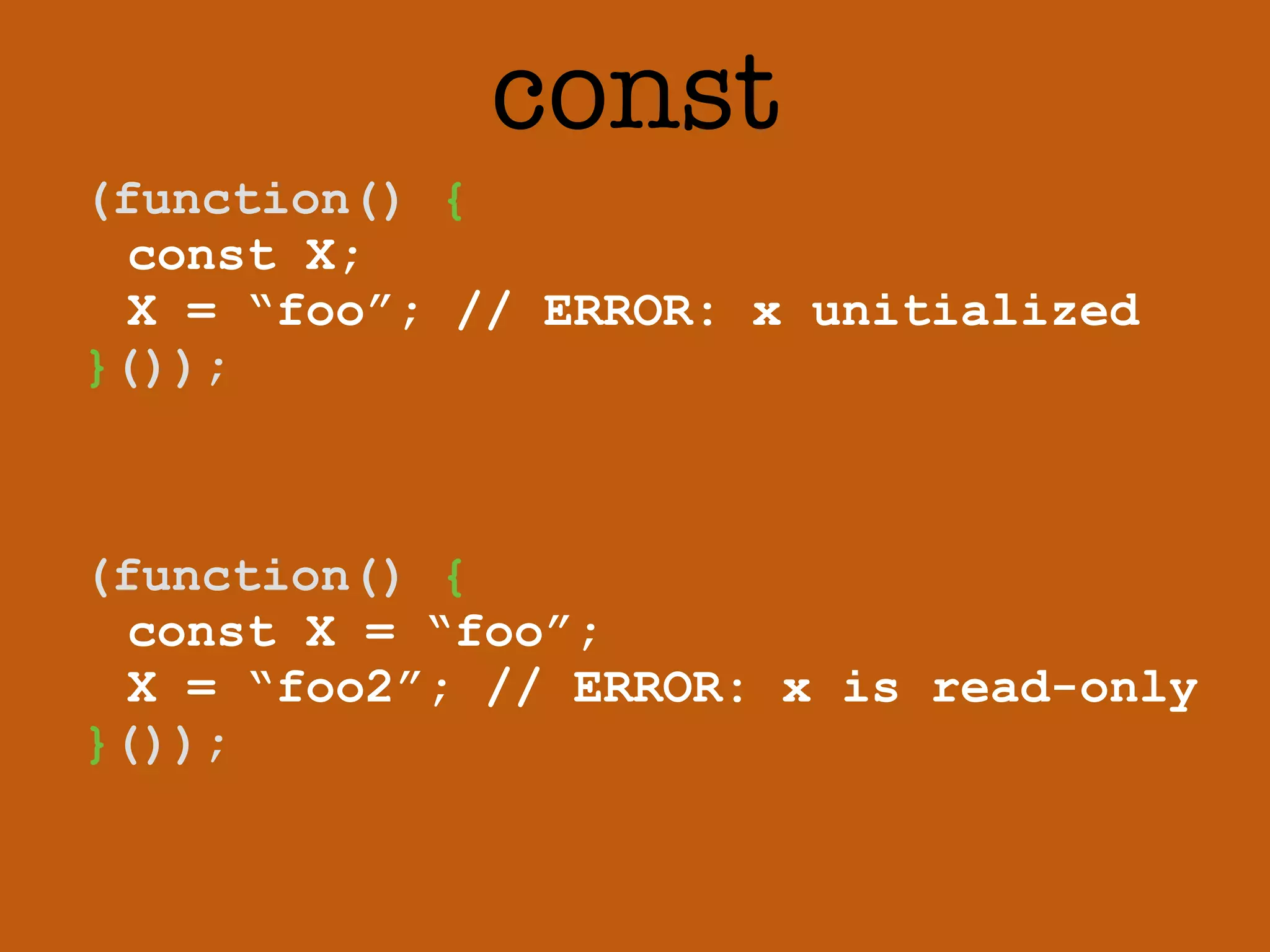 const 
(function() { 
const X; 
X = “foo”; // ERROR: x unitialized 
}()); 
(function() { 
const X = “foo”; 
X = “foo2”; // ERROR: x is read-only 
}()); 
 
