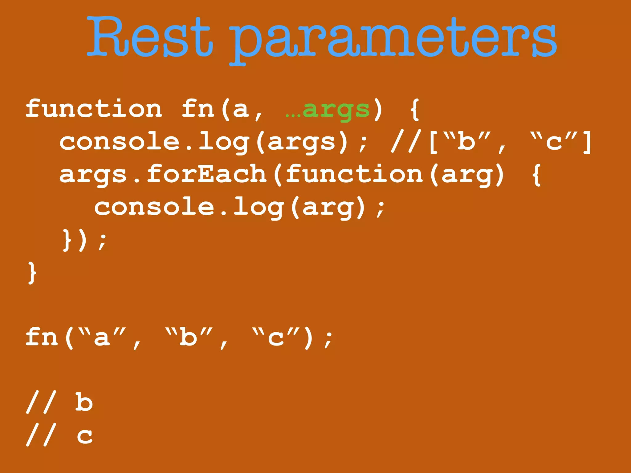 Rest parameters 
function fn(a, …args) { 
console.log(args); //[“b”, “c”] 
args.forEach(function(arg) { 
console.log(arg); 
}); 
} 
! 
fn(“a”, “b”, “c”); 
! 
// b 
// c 
 